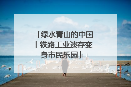绿水青山的中国丨铁路工业遗存变身市民乐园