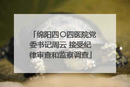 绵阳四〇四医院党委书记周云 接受纪律审查和监察调查