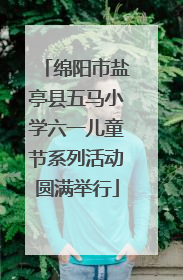 绵阳市盐亭县五马小学六一儿童节系列活动圆满举行