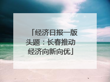 经济日报一版头题：长春推动经济向新向优