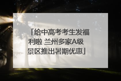 给中高考考生发福利啦 兰州多家A级景区推出暑期优惠
