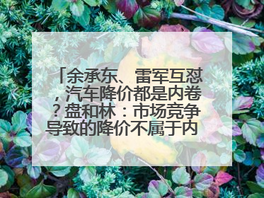 余承东、雷军互怼，汽车降价都是内卷？盘和林：市场竞争导致的降价不属于内卷式竞争