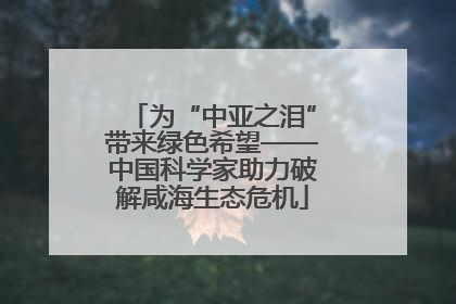 为“中亚之泪”带来绿色希望——中国科学家助力破解咸海生态危机
