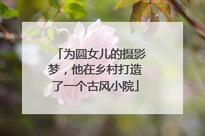 为圆女儿的摄影梦，他在乡村打造了一个古风小院