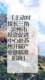 主动对接长三角 滨州市投资促进中心赴苏州开展产业链精准招商