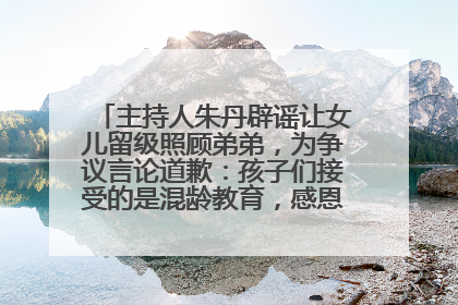 主持人朱丹辟谣让女儿留级照顾弟弟，为争议言论道歉：孩子们接受的是混龄教育，感恩每一条批评