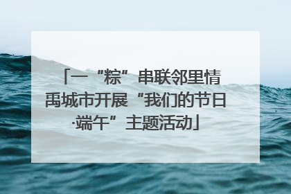 一“粽”串联邻里情 禹城市开展“我们的节日·端午”主题活动