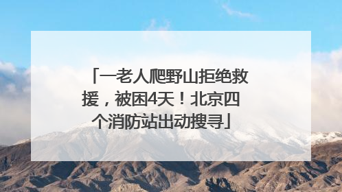 一老人爬野山拒绝救援，被困4天！北京四个消防站出动搜寻