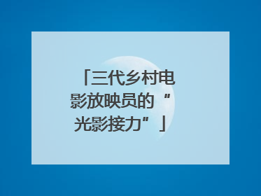 三代乡村电影放映员的“光影接力”