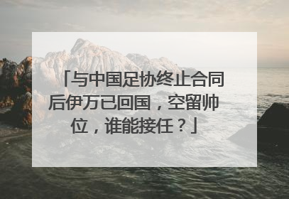 与中国足协终止合同后伊万已回国，空留帅位，谁能接任？
