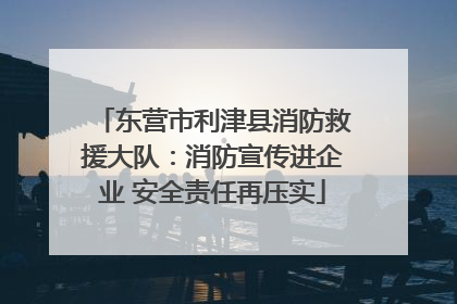 东营市利津县消防救援大队：消防宣传进企业 安全责任再压实