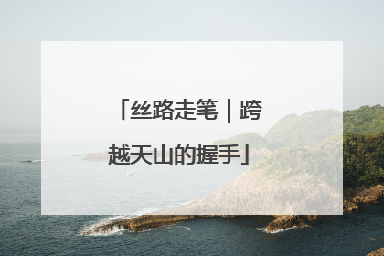 丝路走笔｜跨越天山的握手
