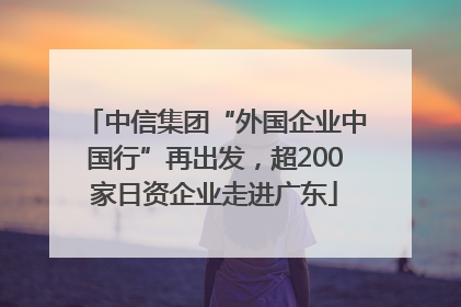 中信集团“外国企业中国行”再出发，超200家日资企业走进广东