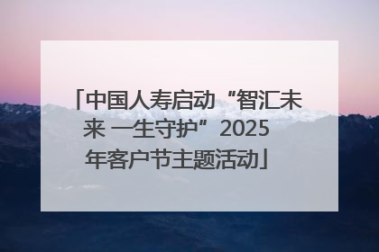 中国人寿启动“智汇未来 一生守护”2025年客户节主题活动