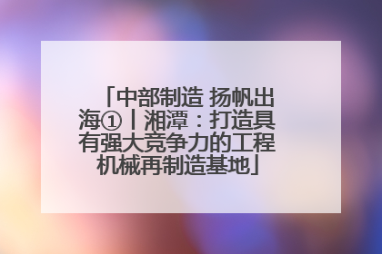 中部制造 扬帆出海①丨湘潭：打造具有强大竞争力的工程机械再制造基地