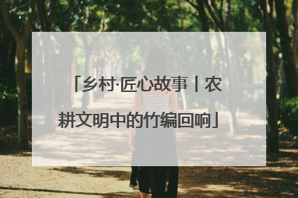 乡村·匠心故事丨农耕文明中的竹编回响