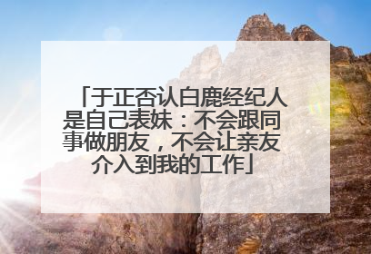 于正否认白鹿经纪人是自己表妹：不会跟同事做朋友，不会让亲友介入到我的工作