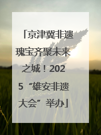 京津冀非遗瑰宝齐聚未来之城！2025“雄安非遗大会”举办