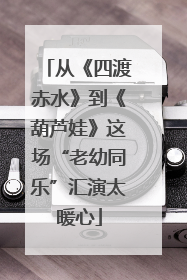 从《四渡赤水》到《葫芦娃》这场“老幼同乐”汇演太暖心