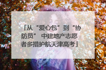 从“爱心包”到“协防员” 中建地产志愿者多措护航天津高考
