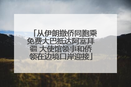 从伊朗撤侨同胞乘免费大巴抵达阿塞拜疆 大使馆领事和侨领在边境口岸迎接