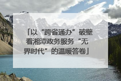 以“跨省通办”破壁 看湘潭政务服务“无界时代”的温暖答卷