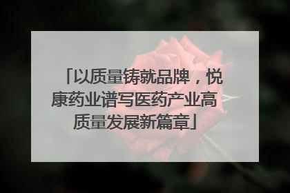 以质量铸就品牌，悦康药业谱写医药产业高质量发展新篇章