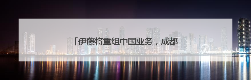 伊藤将重组中国业务，成都金融城店营业至6月30日