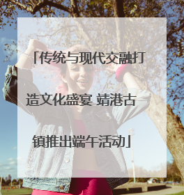 传统与现代交融打造文化盛宴 靖港古镇推出端午活动