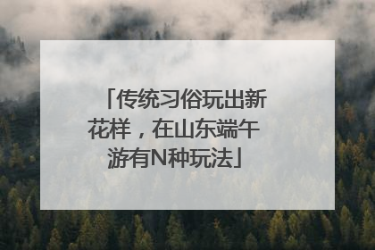传统习俗玩出新花样，在山东端午游有N种玩法