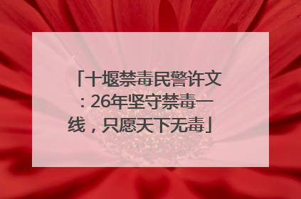 十堰禁毒民警许文：26年坚守禁毒一线，只愿天下无毒