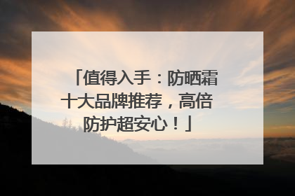 值得入手：防晒霜十大品牌推荐，高倍防护超安心！