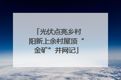 光伏点亮乡村 阳新上余村屋顶“金矿”并网记