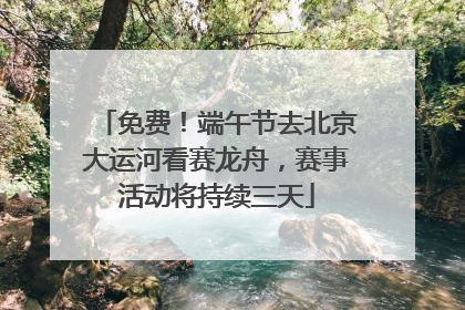 免费！端午节去北京大运河看赛龙舟，赛事活动将持续三天