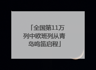 全国第11万列中欧班列从青岛鸣笛启程