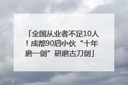 全国从业者不足10人！成都90后小伙“十年磨一剑”研磨古刀剑