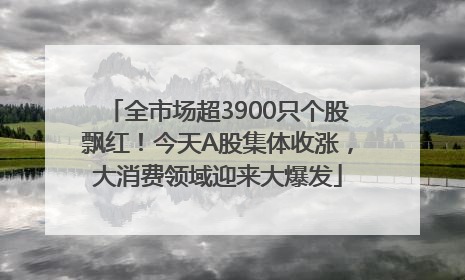 全市场超3900只个股飘红！今天A股集体收涨，大消费领域迎来大爆发