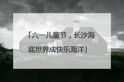 六一儿童节，长沙海底世界成快乐海洋