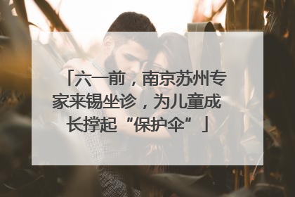 六一前，南京苏州专家来锡坐诊，为儿童成长撑起“保护伞”
