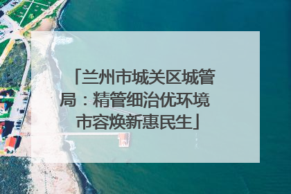 兰州市城关区城管局：精管细治优环境 市容焕新惠民生