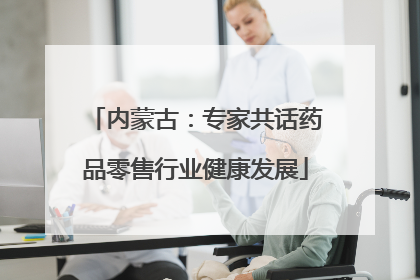 内蒙古：专家共话药品零售行业健康发展