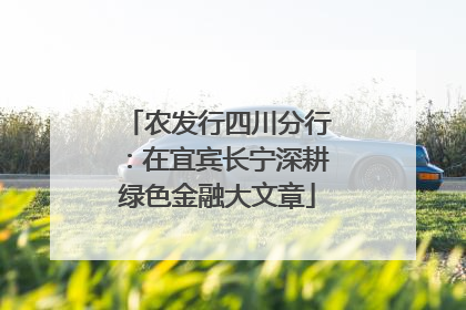 农发行四川分行：在宜宾长宁深耕绿色金融大文章