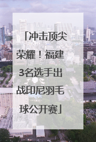 冲击顶尖荣耀！福建3名选手出战印尼羽毛球公开赛