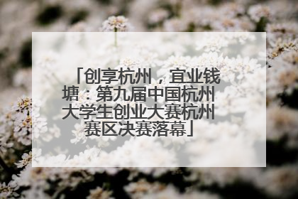 创享杭州，宜业钱塘：第九届中国杭州大学生创业大赛杭州赛区决赛落幕