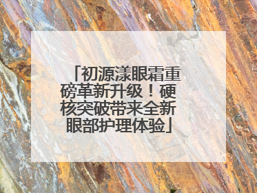 初源漾眼霜重磅革新升级！硬核突破带来全新眼部护理体验