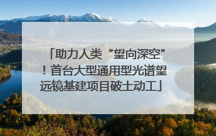 助力人类“望向深空”！首台大型通用型光谱望远镜基建项目破土动工