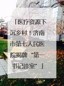 医疗资源下沉乡村！济南市第七人民医院揭牌“第一书记诊室”