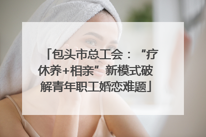 包头市总工会：“疗休养+相亲”新模式破解青年职工婚恋难题
