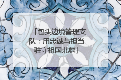 包头边境管理支队：用忠诚与担当驻守祖国北疆