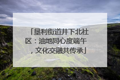 垦利街道井下北社区：油地同心度端午，文化交融共传承
